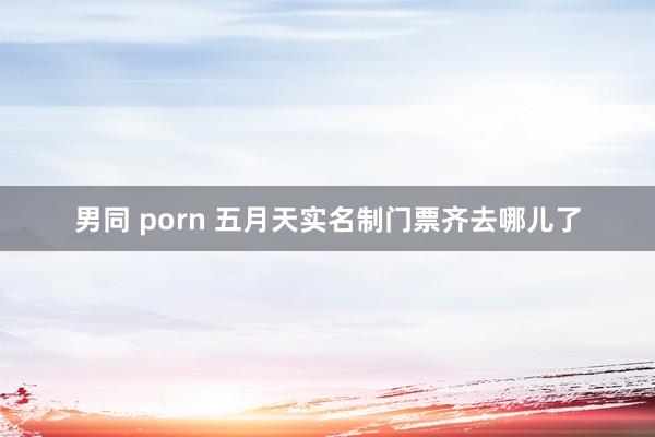 男同 porn 五月天实名制门票齐去哪儿了