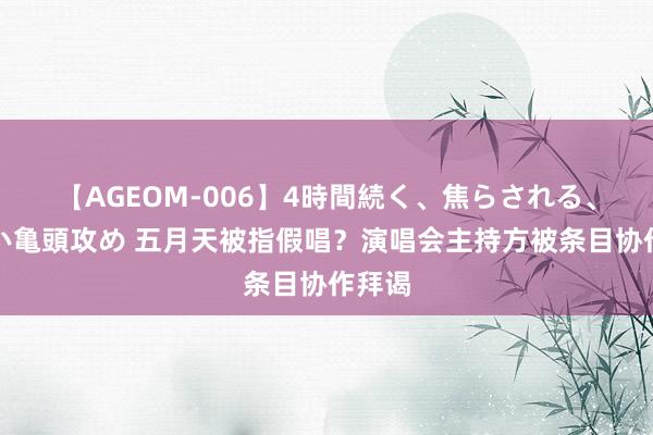 【AGEOM-006】4時間続く、焦らされる、すごい亀頭攻め 五月天被指假唱？演唱会主持方被条目协作拜谒