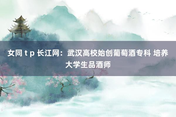 女同 t p 长江网：武汉高校始创葡萄酒专科 培养大学生品酒师