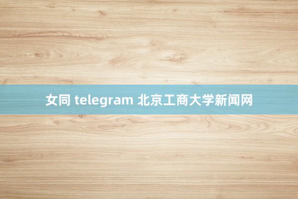 女同 telegram 北京工商大学新闻网