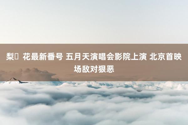 梨々花最新番号 五月天演唱会影院上演 北京首映场敌对狠恶