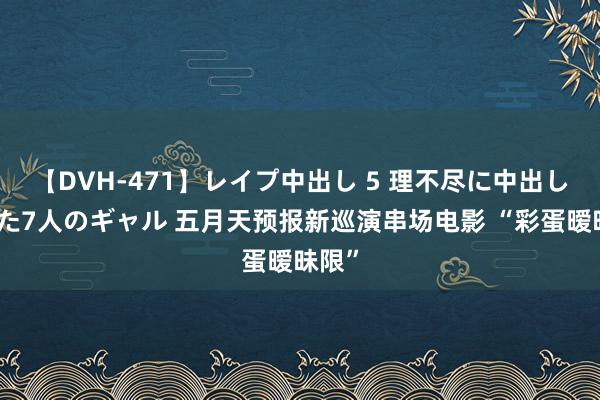 【DVH-471】レイプ中出し 5 理不尽に中出しされた7人のギャル 五月天预报新巡演串场电影 “彩蛋暧昧限”