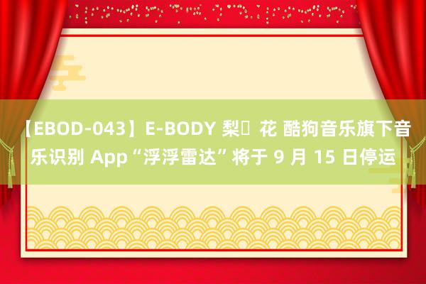 【EBOD-043】E-BODY 梨々花 酷狗音乐旗下音乐识别 App“浮浮雷达”将于 9 月 15 日停运