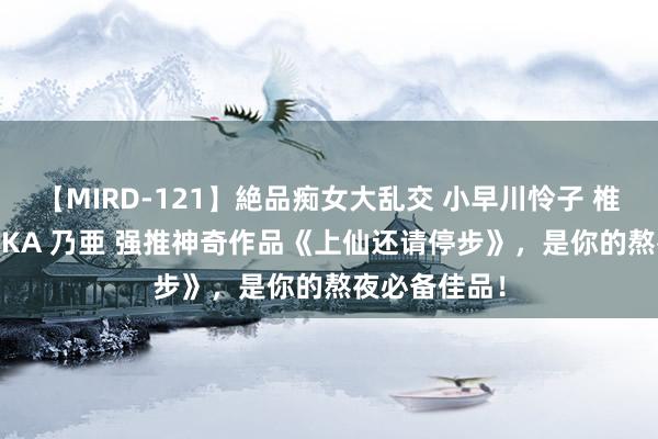 【MIRD-121】絶品痴女大乱交 小早川怜子 椎名ゆな ASUKA 乃亜 强推神奇作品《上仙还请停步》，是你的熬夜必备佳品！