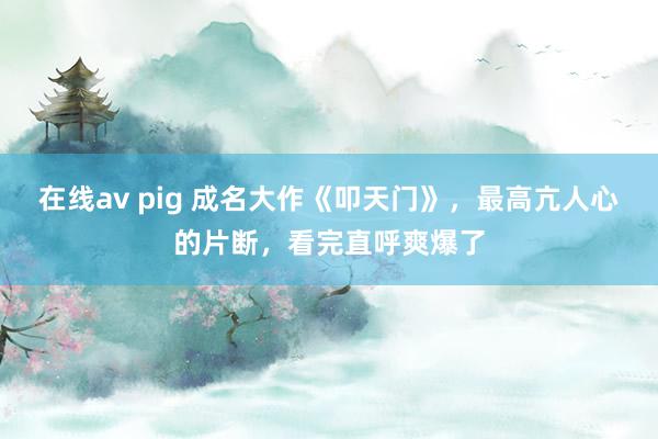 在线av pig 成名大作《叩天门》，最高亢人心的片断，看完直呼爽爆了