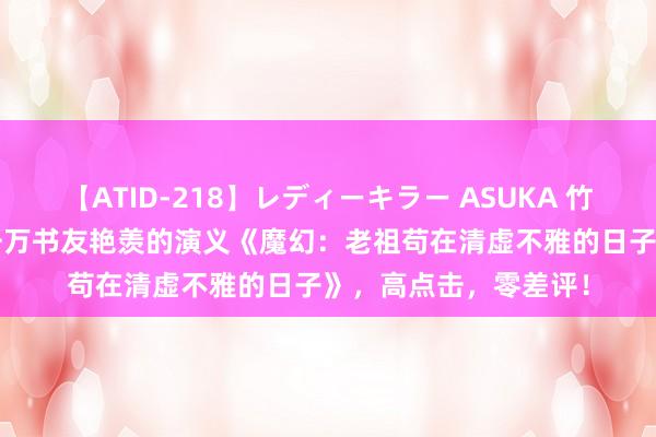 【ATID-218】レディーキラー ASUKA 竹内紗里奈 麻生ゆう 千万书友艳羡的演义《魔幻：老祖苟在清虚不雅的日子》，高点击，零差评！