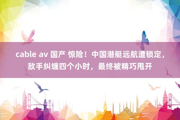 cable av 国产 惊险！中国潜艇远航遭锁定，敌手纠缠四个小时，最终被精巧甩开