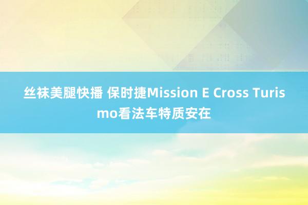 丝袜美腿快播 保时捷Mission E Cross Turismo看法车特质安在