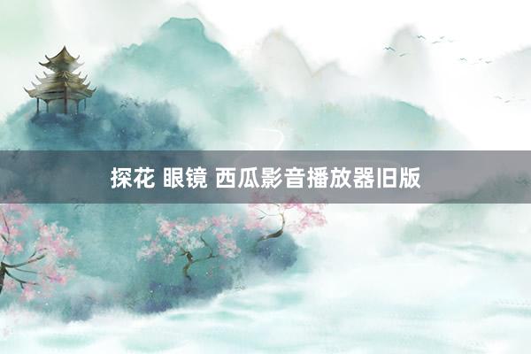 探花 眼镜 西瓜影音播放器旧版