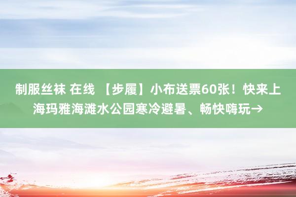 制服丝袜 在线 【步履】小布送票60张！快来上海玛雅海滩水公园寒冷避暑、畅快嗨玩→