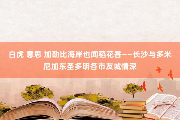 白虎 意思 加勒比海岸也闻稻花香——长沙与多米尼加东圣多明各市友城情深