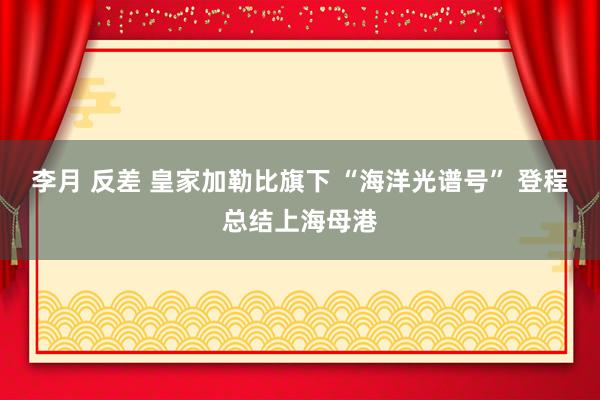 李月 反差 皇家加勒比旗下 “海洋光谱号” 登程总结上海母港