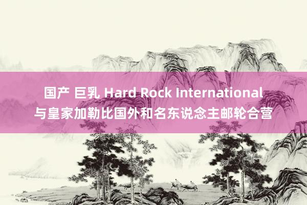 国产 巨乳 Hard Rock International与皇家加勒比国外和名东说念主邮轮合营