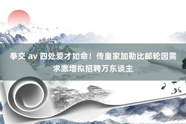 拳交 av 四处爱才如命！传皇家加勒比邮轮因需求激增拟招聘万东谈主