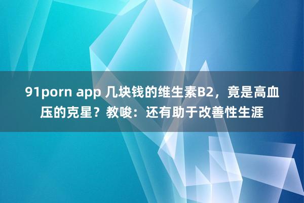 91porn app 几块钱的维生素B2，竟是高血压的克星？教唆：还有助于改善性生涯