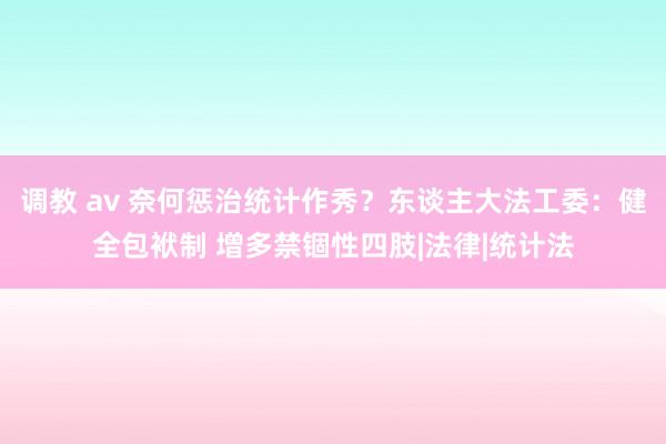 调教 av 奈何惩治统计作秀？东谈主大法工委：健全包袱制 增多禁锢性四肢|法律|统计法