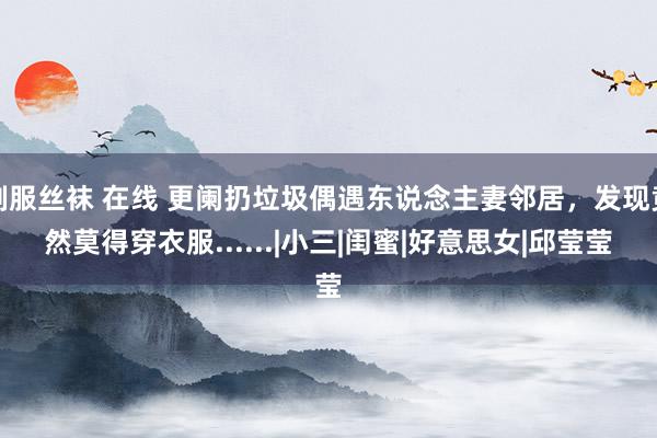 制服丝袜 在线 更阑扔垃圾偶遇东说念主妻邻居，发现竟然莫得穿衣服......|小三|闺蜜|好意思女|邱莹莹