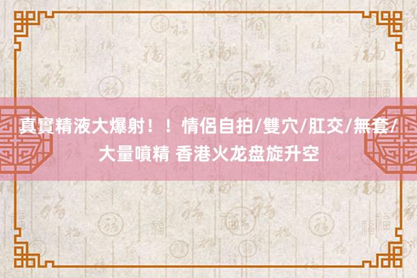 真實精液大爆射！！情侶自拍/雙穴/肛交/無套/大量噴精 香港火龙盘旋升空