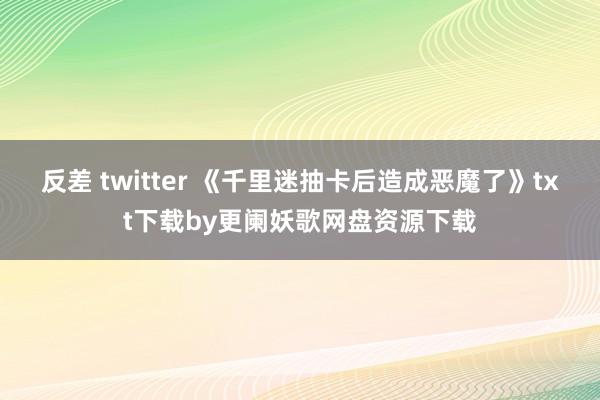 反差 twitter 《千里迷抽卡后造成恶魔了》txt下载by更阑妖歌网盘资源下载