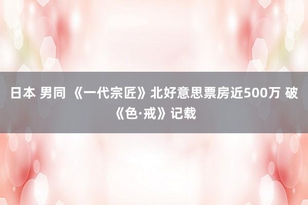 日本 男同 《一代宗匠》北好意思票房近500万 破《色·戒》记载