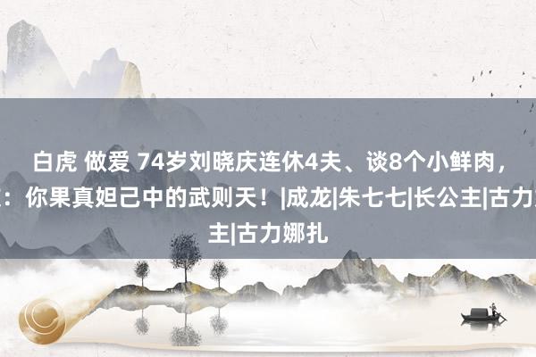 白虎 做爱 74岁刘晓庆连休4夫、谈8个小鲜肉，网友：你果真妲己中的武则天！|成龙|朱七七|长公主|古力娜扎