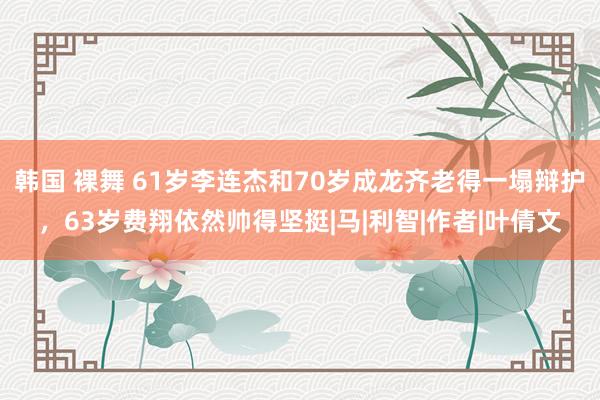 韩国 裸舞 61岁李连杰和70岁成龙齐老得一塌辩护，63岁费翔依然帅得坚挺|马|利智|作者|叶倩文