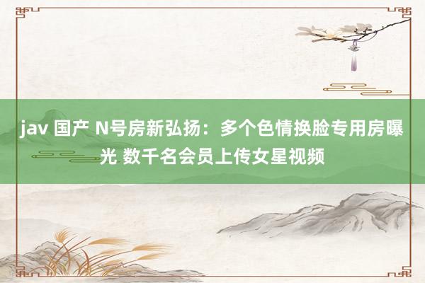 jav 国产 N号房新弘扬：多个色情换脸专用房曝光 数千名会员上传女星视频