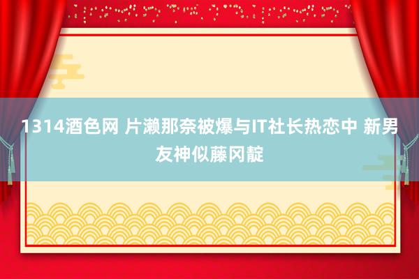 1314酒色网 片濑那奈被爆与IT社长热恋中 新男友神似藤冈靛