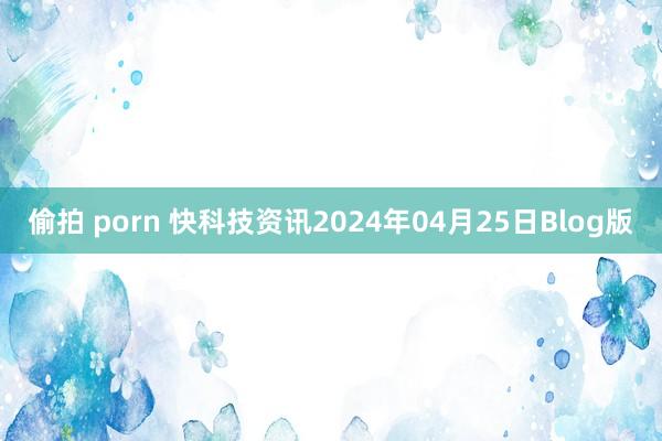 偷拍 porn 快科技资讯2024年04月25日Blog版