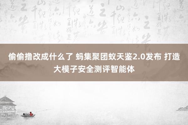 偷偷撸改成什么了 蚂集聚团蚁天鉴2.0发布 打造大模子安全测评智能体