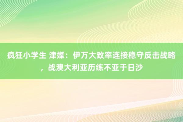 疯狂小学生 津媒：伊万大致率连接稳守反击战略，战澳大利亚历练不亚于日沙