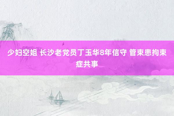 少妇空姐 长沙老党员丁玉华8年信守 管束患拘束症共事