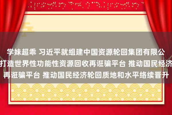 学妹超乖 习近平就组建中国资源轮回集团有限公司作出紧迫蛊卦强调：打造世界性功能性资源回收再诳骗平台 推动国民经济轮回质地和水平络续晋升