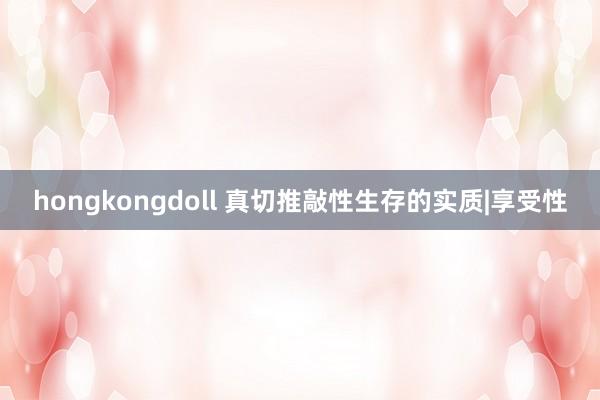 hongkongdoll 真切推敲性生存的实质|享受性