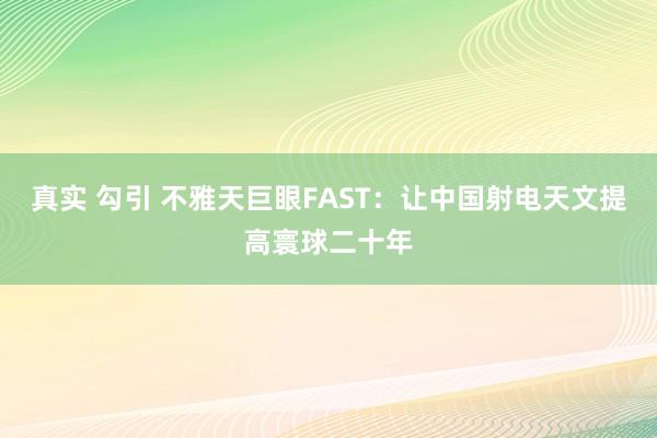 真实 勾引 不雅天巨眼FAST：让中国射电天文提高寰球二十年