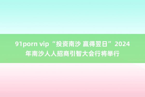 91porn vip “投资南沙 赢得翌日” 2024年南沙人人招商引智大会行将举行