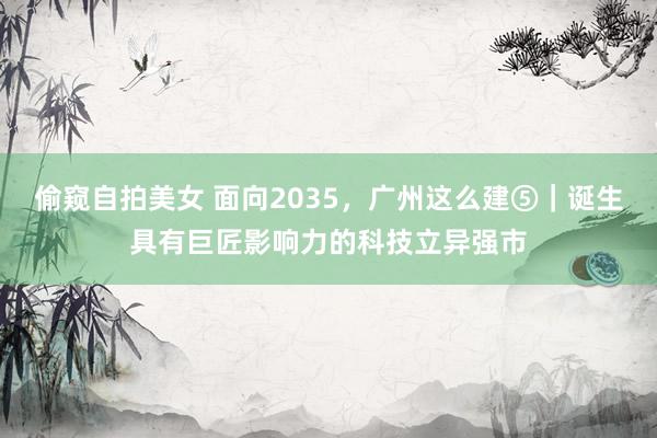 偷窥自拍美女 面向2035，广州这么建⑤｜诞生具有巨匠影响力的科技立异强市