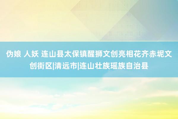 伪娘 人妖 连山县太保镇醒狮文创亮相花齐赤坭文创街区|清远市|连山壮族瑶族自治县