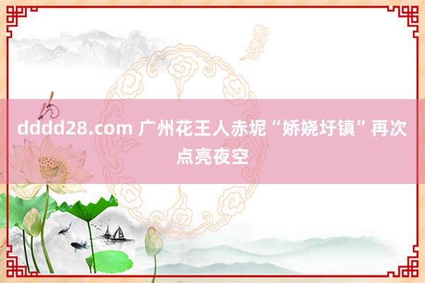 dddd28.com 广州花王人赤坭“娇娆圩镇”再次点亮夜空