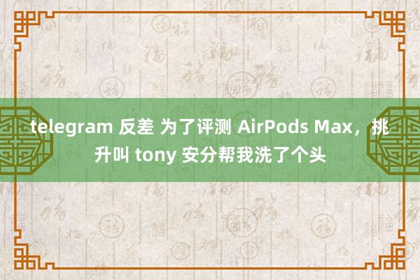 telegram 反差 为了评测 AirPods Max，挑升叫 tony 安分帮我洗了个头