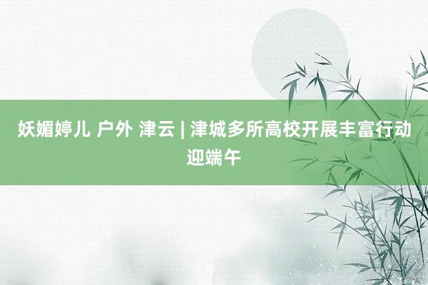 妖媚婷儿 户外 津云 | 津城多所高校开展丰富行动迎端午