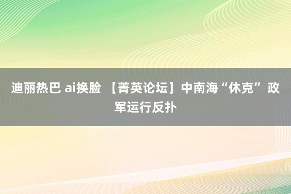 迪丽热巴 ai换脸 【菁英论坛】中南海“休克” 政军运行反扑