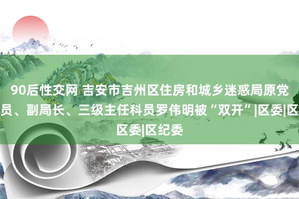 90后性交网 吉安市吉州区住房和城乡迷惑局原党组成员、副局长、三级主任科员罗伟明被“双开”|区委|区纪委