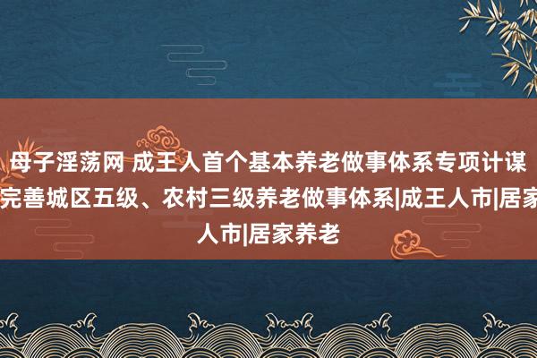 母子淫荡网 成王人首个基本养老做事体系专项计谋出台 完善城区五级、农村三级养老做事体系|成王人市|居家养老