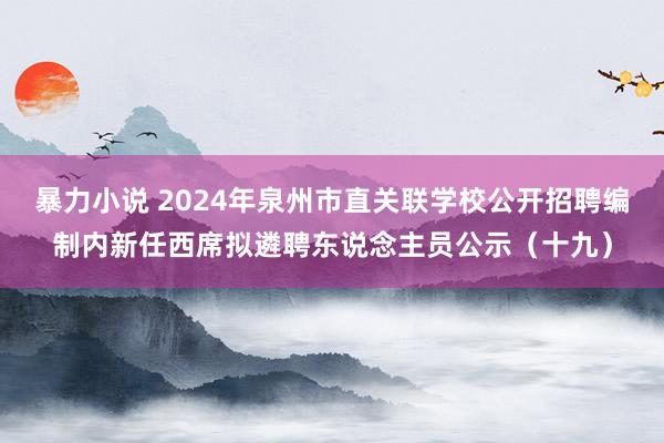 暴力小说 2024年泉州市直关联学校公开招聘编制内新任西席拟遴聘东说念主员公示（十九）