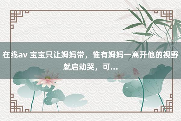 在线av 宝宝只让姆妈带，惟有姆妈一离开他的视野就启动哭，可...