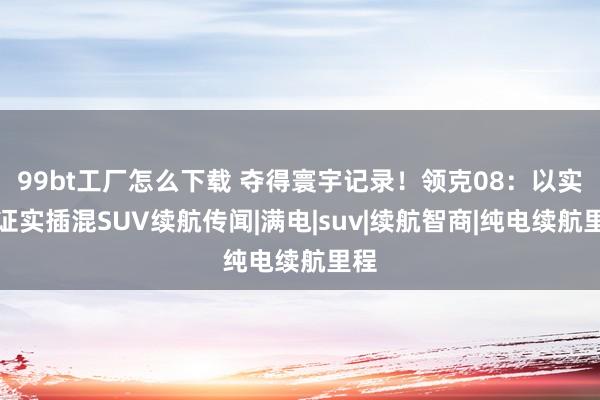 99bt工厂怎么下载 夺得寰宇记录！领克08：以实力证实插混SUV续航传闻|满电|suv|续航智商|纯电续航里程