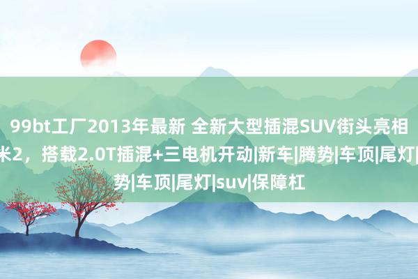 99bt工厂2013年最新 全新大型插混SUV街头亮相！车长超5米2，搭载2.0T插混+三电机开动|新车|腾势|车顶|尾灯|suv|保障杠