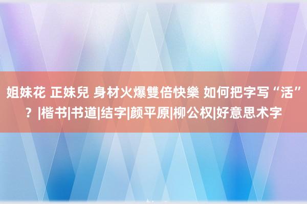 姐妹花 正妹兒 身材火爆雙倍快樂 如何把字写“活”？|楷书|书道|结字|颜平原|柳公权|好意思术字