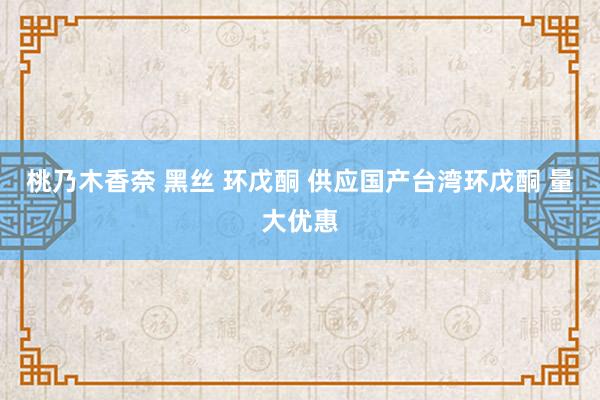 桃乃木香奈 黑丝 环戊酮 供应国产台湾环戊酮 量大优惠